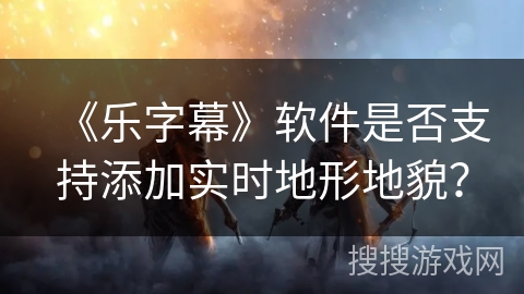 《乐字幕》软件是否支持添加实时地形地貌？