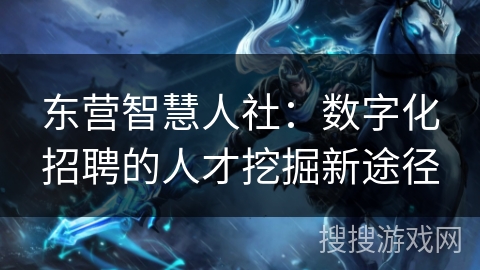 东营智慧人社：数字化招聘的人才挖掘新途径