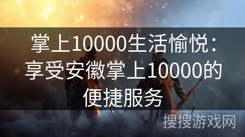 掌上10000生活愉悦:享受安徽掌上10000的便捷服务 掌上10000生活愉悦:享受安徽掌上10000的便捷服务