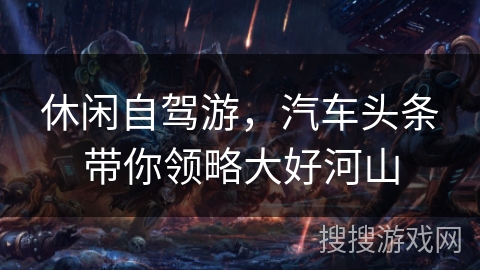 休闲自驾游，汽车头条带你领略大好河山
