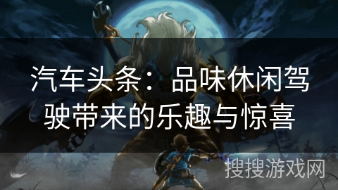 汽车头条：品味休闲驾驶带来的乐趣与惊喜