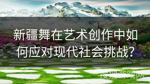 新疆舞在艺术创作中如何应对现代社会挑战？