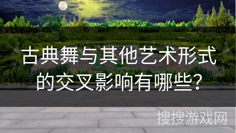 古典舞与其他艺术形式的交叉影响有哪些？
