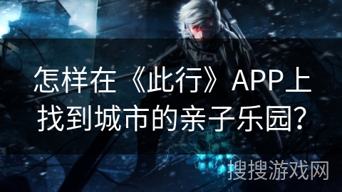 怎样在《此行》APP上找到城市的亲子乐园？