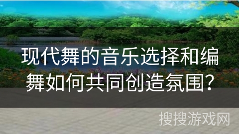现代舞的音乐选择和编舞如何共同创造氛围？