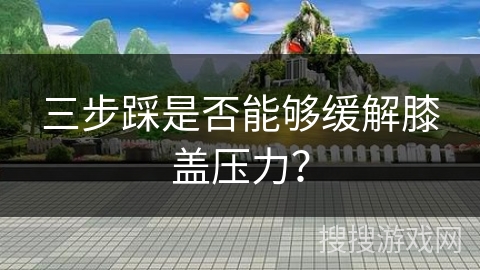 三步踩是否能够缓解膝盖压力? 三步踩是否能够缓解膝盖压力?