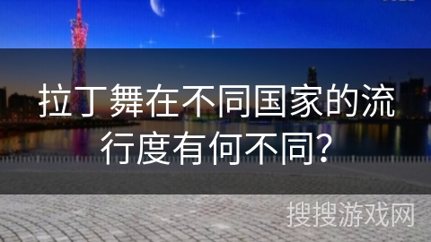 拉丁舞在不同国家的流行度有何不同？