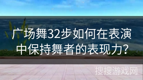 广场舞32步如何在表演中保持舞者的表现力? 广场舞32步如何在表演中保持舞者的表现力?