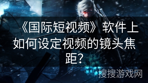 《国际短视频》软件上如何设定视频的镜头焦距？