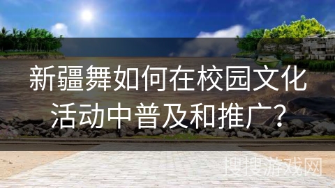 新疆舞如何在校园文化活动中普及和推广？