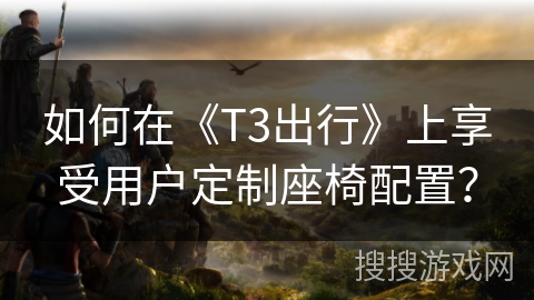 如何在《T3出行》上享受用户定制座椅配置? 如何在《T3出行》上享受用户定制座椅配置?