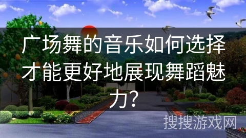 广场舞的音乐如何选择才能更好地展现舞蹈魅力? 广场舞的音乐如何选择才能更好地展现舞蹈魅力?