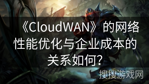 《CloudWAN》的网络性能优化与企业成本的关系如何？