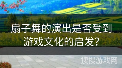 扇子舞的演出是否受到游戏文化的启发? 扇子舞的演出是否受到游戏文化的启发?