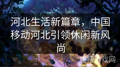 河北生活新篇章,中国移动河北引领休闲新风尚 河北生活新篇章,中国移动河北引领休闲新风尚