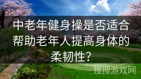 中老年健身操是否适合帮助老年人提高身体的柔韧性？