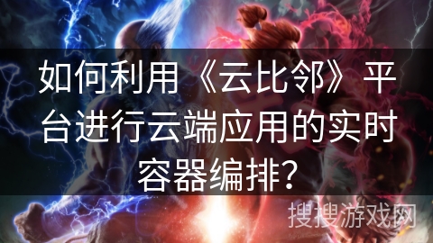 如何利用《云比邻》平台进行云端应用的实时容器编排？