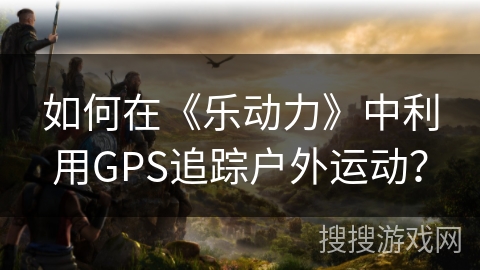 如何在《乐动力》中利用GPS追踪户外运动？