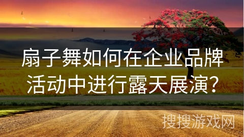扇子舞如何在企业品牌活动中进行露天展演? 扇子舞如何在企业品牌活动中进行露天展演?