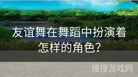 友谊舞在舞蹈中扮演着怎样的角色? 友谊舞在舞蹈中扮演着怎样的角色?