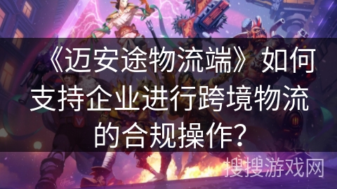 《迈安途物流端》如何支持企业进行跨境物流的合规操作？