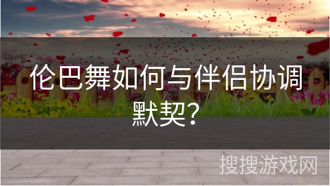 伦巴舞如何与伴侣协调默契？