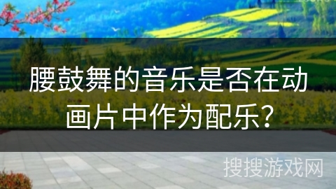 腰鼓舞的音乐是否在动画片中作为配乐？