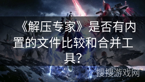 《解压专家》是否有内置的文件比较和合并工具? 《解压专家》是否有内置的文件比较和合并工具?
