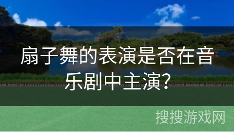 扇子舞的表演是否在音乐剧中主演？