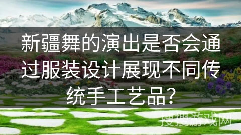 新疆舞的演出是否会通过服装设计展现不同传统手工艺品？