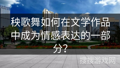 秧歌舞如何在文学作品中成为情感表达的一部分? 秧歌舞如何在文学作品中成为情感表达的一部分?