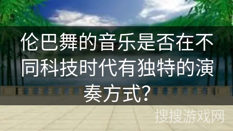 伦巴舞的音乐是否在不同科技时代有独特的演奏方式? 伦巴舞的音乐是否在不同科技时代有独特的演奏方式?