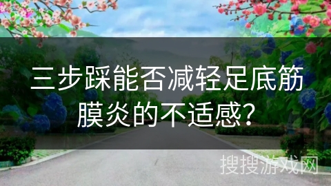 三步踩能否减轻足底筋膜炎的不适感? 三步踩能否减轻足底筋膜炎的不适感?