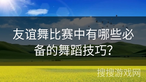 友谊舞比赛中有哪些必备的舞蹈技巧? 友谊舞比赛中有哪些必备的舞蹈技巧?