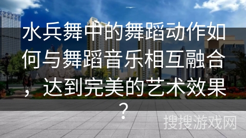 水兵舞中的舞蹈动作如何与舞蹈音乐相互融合，达到完美的艺术效果？