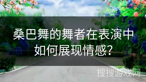 桑巴舞的舞者在表演中如何展现情感？