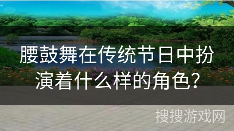 腰鼓舞在传统节日中扮演着什么样的角色？