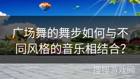 广场舞的舞步如何与不同风格的音乐相结合? 广场舞的舞步如何与不同风格的音乐相结合?