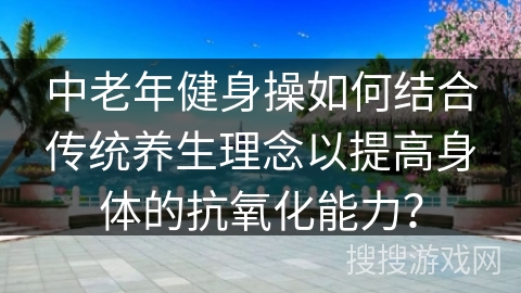 中老年健身操如何结合传统养生理念以提高身体的抗氧化能力? 中老年健身操如何结合传统养生理念以提高身体的抗氧化能力?