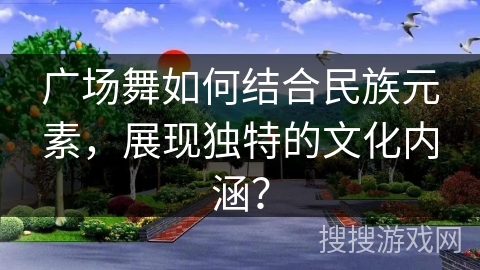 广场舞如何结合民族元素,展现独特的文化内涵? 广场舞如何结合民族元素,展现独特的文化内涵?