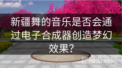 新疆舞的音乐是否会通过电子合成器创造梦幻效果? 新疆舞的音乐是否会通过电子合成器创造梦幻效果?