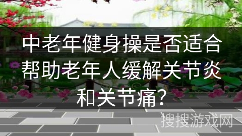 中老年健身操是否适合帮助老年人缓解关节炎和关节痛？