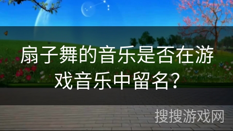 扇子舞的音乐是否在游戏音乐中留名？