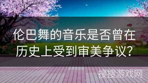 伦巴舞的音乐是否曾在历史上受到审美争议？