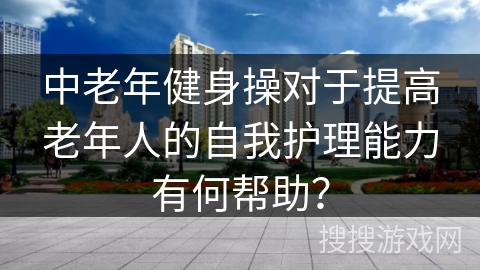 中老年健身操对于提高老年人的自我护理能力有何帮助？