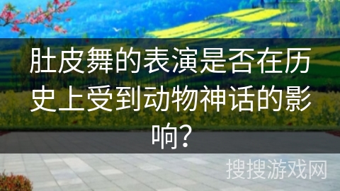 肚皮舞的表演是否在历史上受到动物神话的影响？