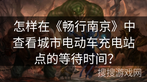 怎样在《畅行南京》中查看城市电动车充电站点的等待时间？