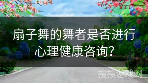 扇子舞的舞者是否进行心理健康咨询？