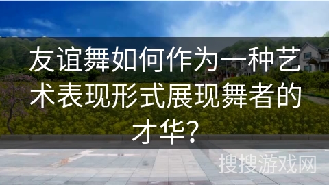 友谊舞如何作为一种艺术表现形式展现舞者的才华？