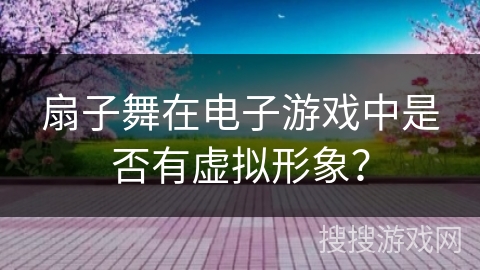 扇子舞在电子游戏中是否有虚拟形象？